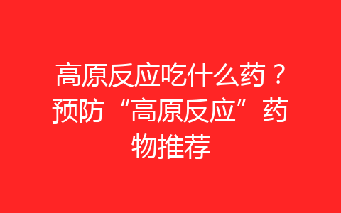 高原反应吃什么药？预防“高原反应”药物推荐-齐朵屋